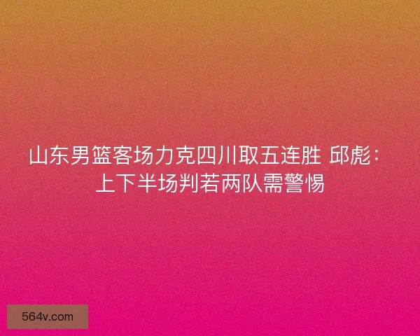 山东男篮客场力克四川取五连胜 邱彪：上下半场判若两队需警惕