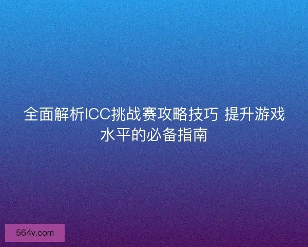 全面解析ICC挑战赛攻略技巧 提升游戏水平的必备指南