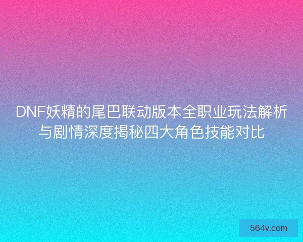 DNF妖精的尾巴联动版本全职业玩法解析与剧情深度揭秘四大角色技能对比
