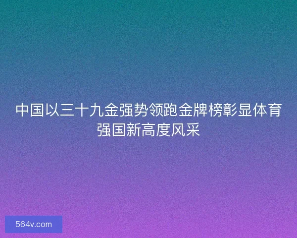 中国以三十九金强势领跑金牌榜彰显体育强国新高度风采