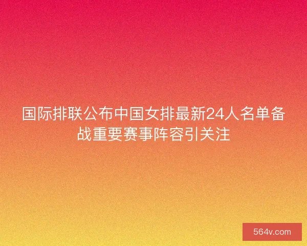 国际排联公布中国女排最新24人名单备战重要赛事阵容引关注