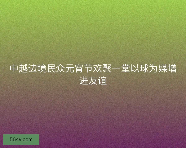 中越边境民众元宵节欢聚一堂以球为媒增进友谊