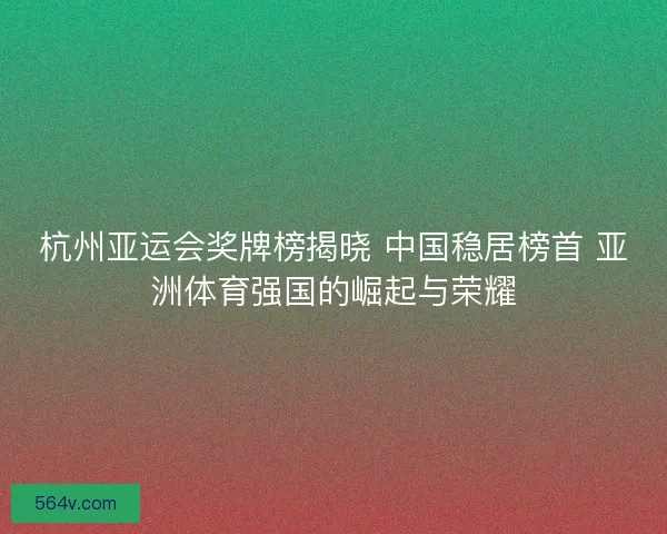 杭州亚运会奖牌榜揭晓 中国稳居榜首 亚洲体育强国的崛起与荣耀
