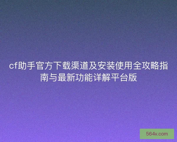 cf助手官方下载渠道及安装使用全攻略指南与最新功能详解平台版
