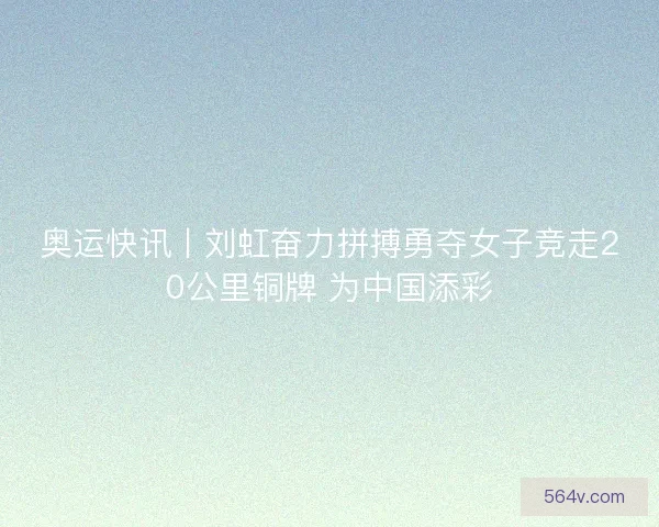 奥运快讯丨刘虹奋力拼搏勇夺女子竞走20公里铜牌 为中国添彩