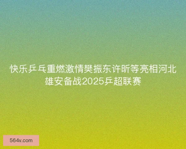快乐乒乓重燃激情樊振东许昕等亮相河北雄安备战2025乒超联赛