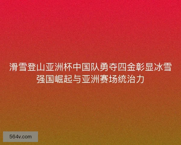 滑雪登山亚洲杯中国队勇夺四金彰显冰雪强国崛起与亚洲赛场统治力