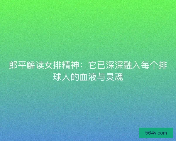 郎平解读女排精神：它已深深融入每个排球人的血液与灵魂
