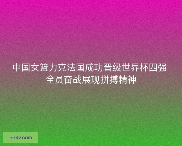 中国女篮力克法国成功晋级世界杯四强 全员奋战展现拼搏精神