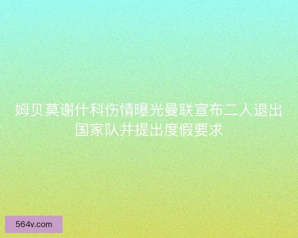 姆贝莫谢什科伤情曝光曼联宣布二人退出国家队并提出度假要求
