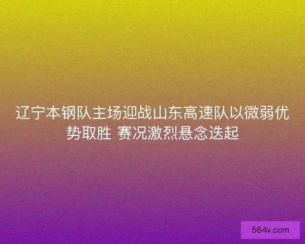 辽宁本钢队主场迎战山东高速队以微弱优势取胜 赛况激烈悬念迭起