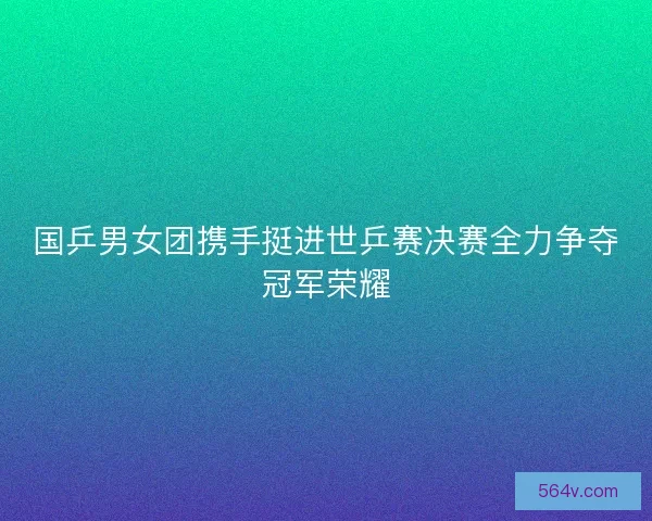 国乒男女团携手挺进世乒赛决赛全力争夺冠军荣耀