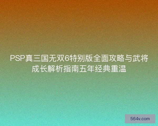 PSP真三国无双6特别版全面攻略与武将成长解析指南五年经典重温