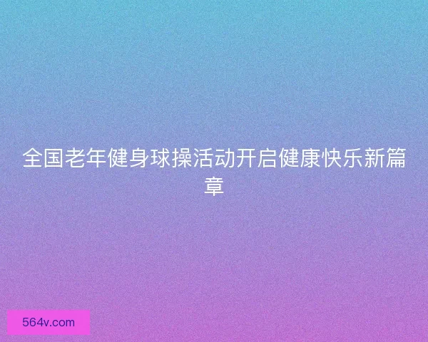 全国老年健身球操活动开启健康快乐新篇章