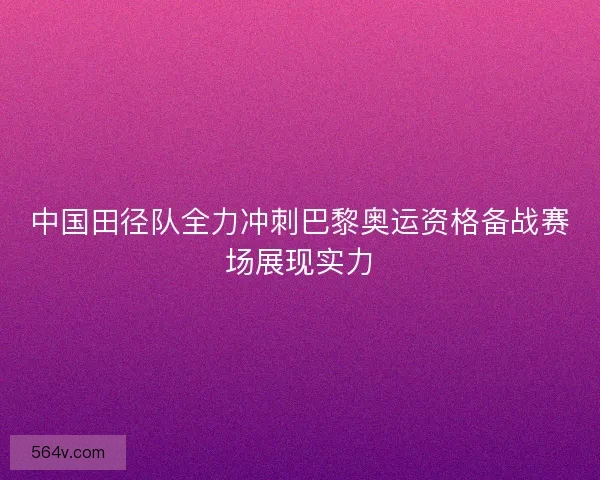 中国田径队全力冲刺巴黎奥运资格备战赛场展现实力
