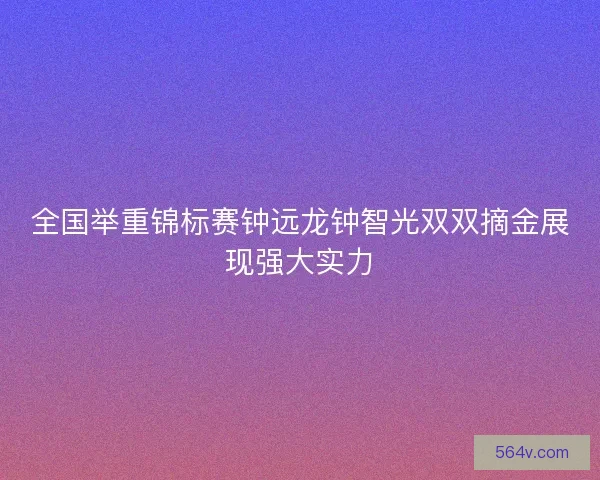 全国举重锦标赛钟远龙钟智光双双摘金展现强大实力