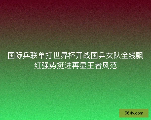 国际乒联单打世界杯开战国乒女队全线飘红强势挺进再显王者风范