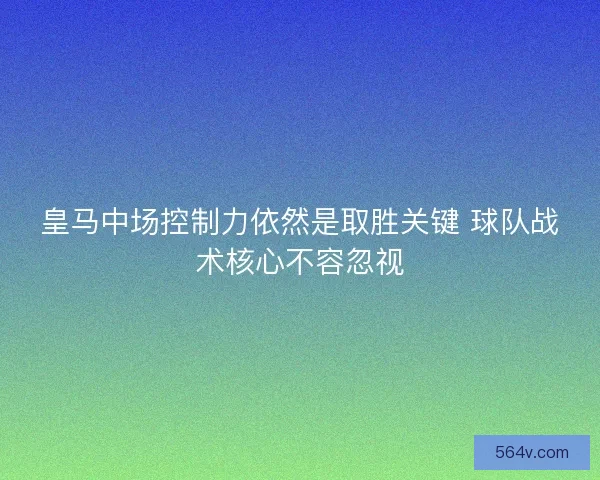 皇马中场控制力依然是取胜关键 球队战术核心不容忽视