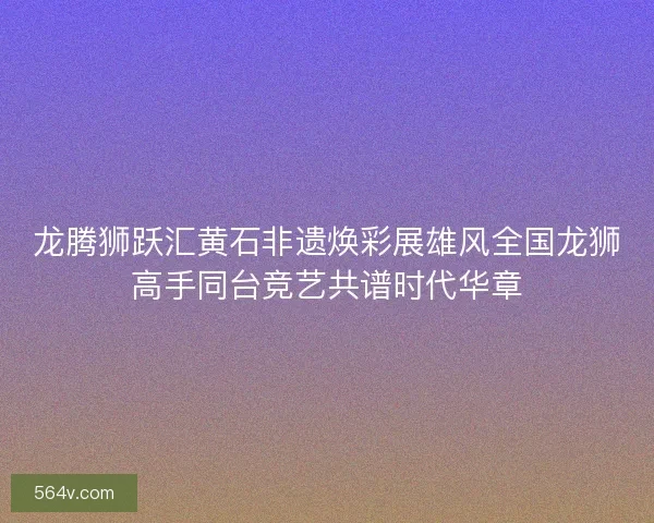龙腾狮跃汇黄石非遗焕彩展雄风全国龙狮高手同台竞艺共谱时代华章